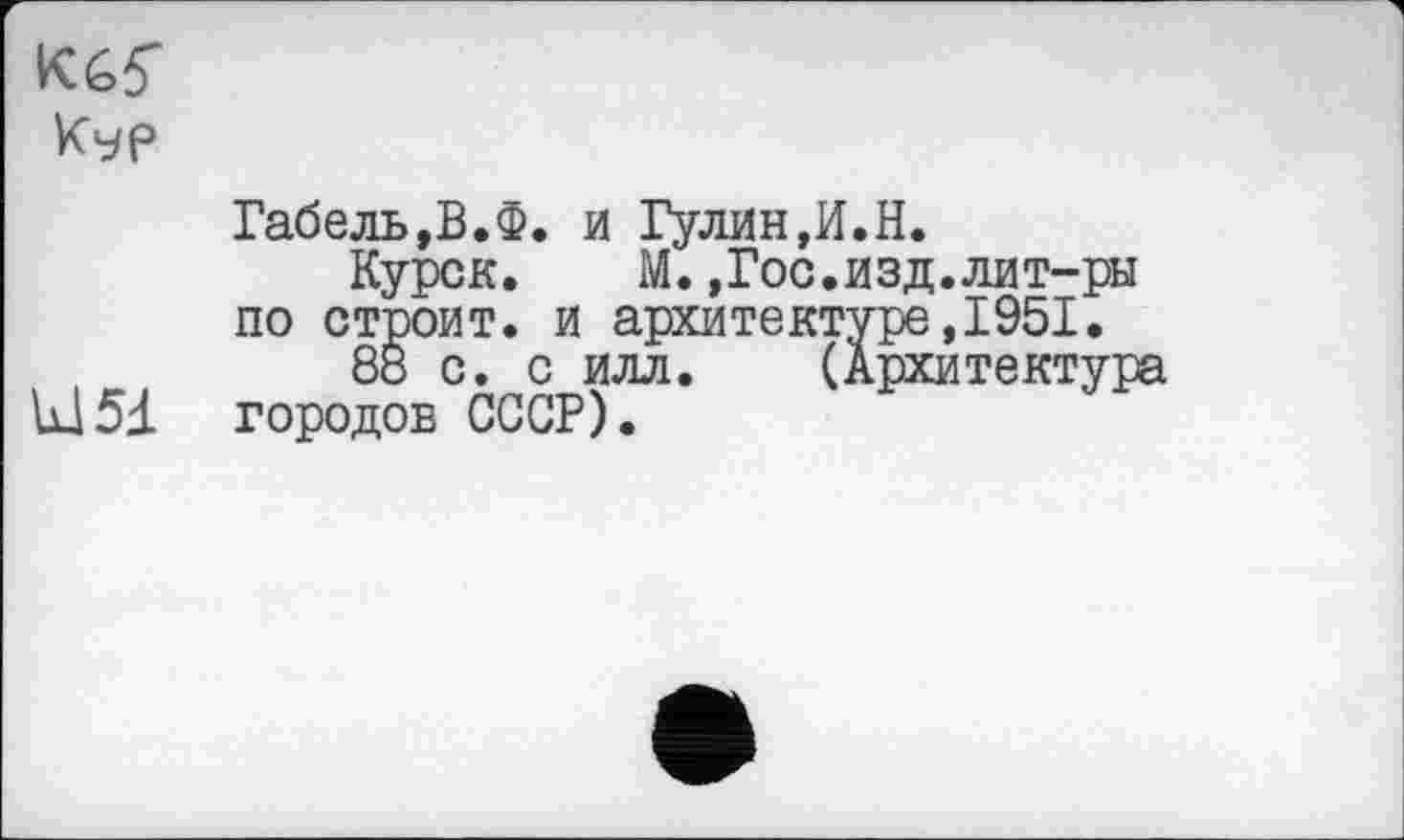 ﻿Кур
Габель,В.Ф. и Гулин,И.Н.
Курск.	М.,Гос.изд.лит-ры
по строит, и архитектуре,1951.
8б с. с илл. (Архитектура U15J. городов СССР).